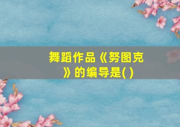 舞蹈作品《努图克》的编导是( )